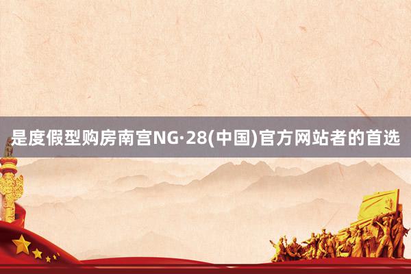 是度假型购房南宫NG·28(中国)官方网站者的首选